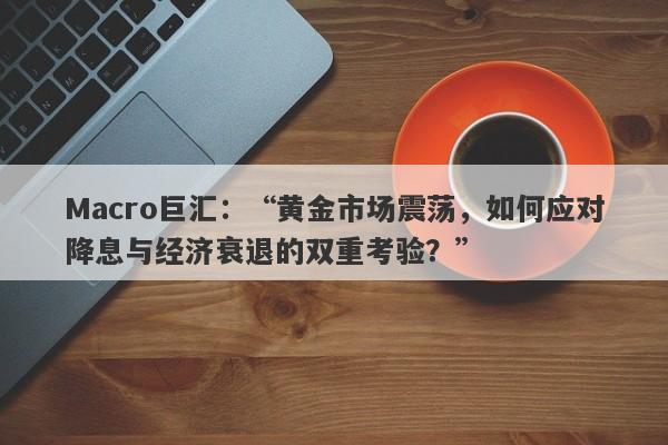 Macro巨汇：“黄金市场震荡，如何应对降息与经济衰退的双重考验？”-第1张图片-Macro Global Markets巨汇