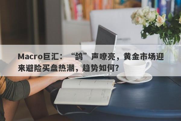 Macro巨汇：“鸽”声嘹亮，黄金市场迎来避险买盘热潮，趋势如何？-第1张图片-Macro Global Markets巨汇