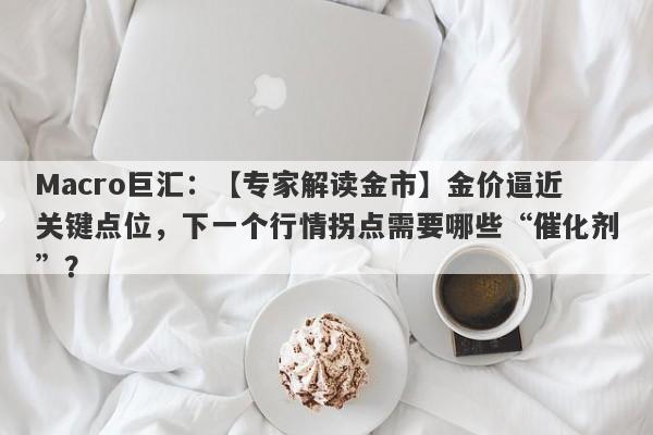 Macro巨汇：【专家解读金市】金价逼近关键点位，下一个行情拐点需要哪些“催化剂”？-第1张图片-Macro Global Markets巨汇