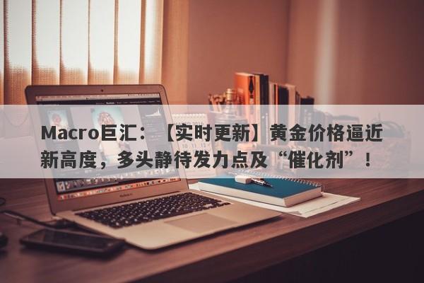 Macro巨汇：【实时更新】黄金价格逼近新高度，多头静待发力点及“催化剂”！-第1张图片-Macro Global Markets巨汇