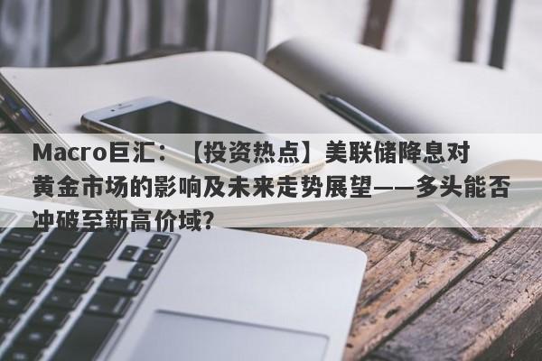 Macro巨汇：【投资热点】美联储降息对黄金市场的影响及未来走势展望——多头能否冲破至新高价域？-第1张图片-Macro Global Markets巨汇