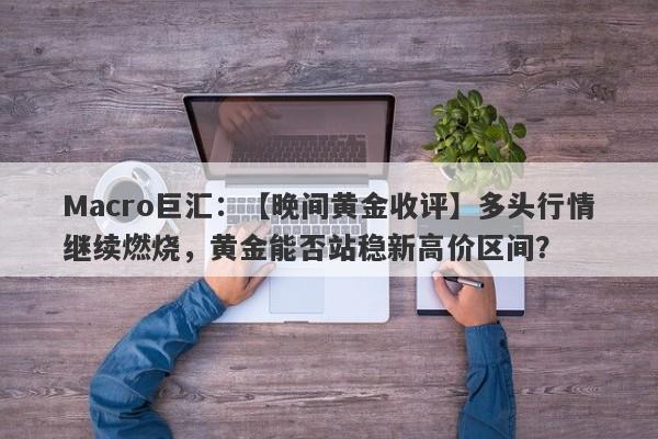 Macro巨汇：【晚间黄金收评】多头行情继续燃烧，黄金能否站稳新高价区间？-第1张图片-Macro Global Markets巨汇