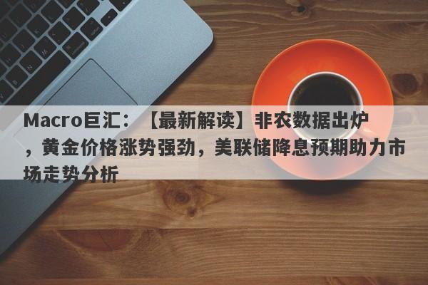Macro巨汇：【最新解读】非农数据出炉，黄金价格涨势强劲，美联储降息预期助力市场走势分析-第1张图片-Macro Global Markets巨汇