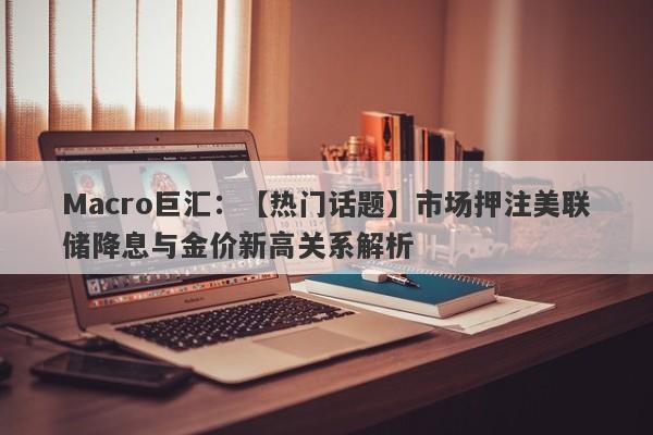 Macro巨汇：【热门话题】市场押注美联储降息与金价新高关系解析-第1张图片-Macro Global Markets巨汇