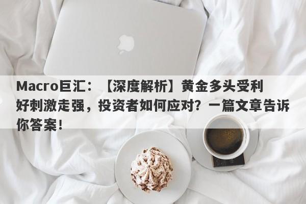 Macro巨汇：【深度解析】黄金多头受利好刺激走强，投资者如何应对？一篇文章告诉你答案！-第1张图片-Macro Global Markets巨汇