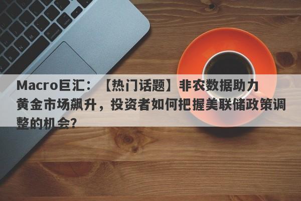 Macro巨汇：【热门话题】非农数据助力黄金市场飙升，投资者如何把握美联储政策调整的机会？-第1张图片-Macro Global Markets巨汇