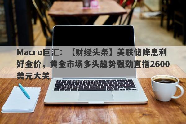 Macro巨汇：【财经头条】美联储降息利好金价，黄金市场多头趋势强劲直指2600美元大关-第1张图片-Macro Global Markets巨汇