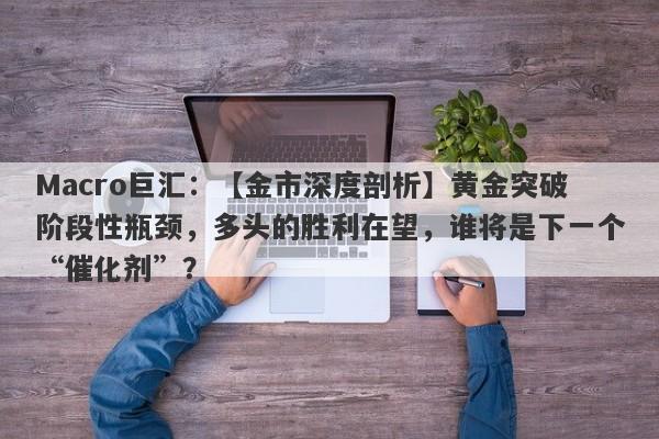 Macro巨汇：【金市深度剖析】黄金突破阶段性瓶颈，多头的胜利在望，谁将是下一个“催化剂”？-第1张图片-Macro Global Markets巨汇