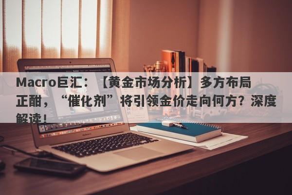 Macro巨汇：【黄金市场分析】多方布局正酣，“催化剂”将引领金价走向何方？深度解读！-第1张图片-Macro Global Markets巨汇