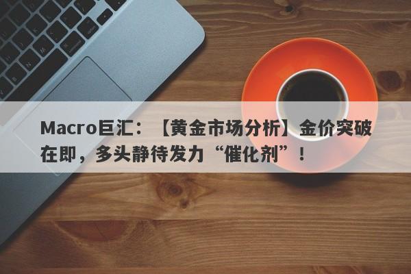 Macro巨汇：【黄金市场分析】金价突破在即，多头静待发力“催化剂”！-第1张图片-Macro Global Markets巨汇