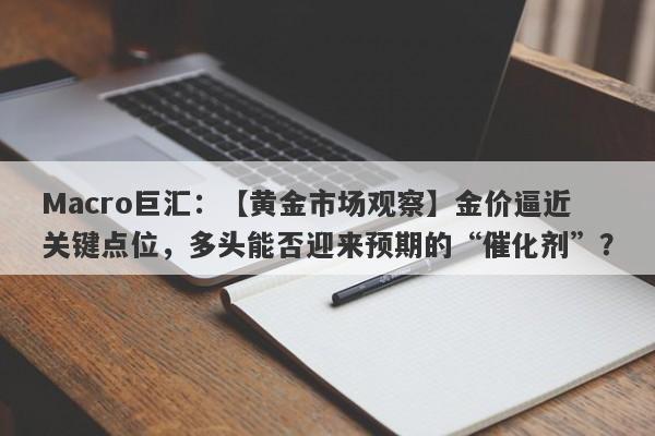 Macro巨汇：【黄金市场观察】金价逼近关键点位，多头能否迎来预期的“催化剂”？-第1张图片-Macro Global Markets巨汇