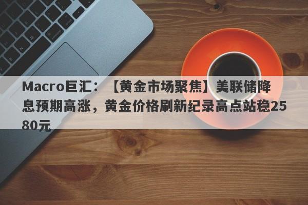 Macro巨汇：【黄金市场聚焦】美联储降息预期高涨，黄金价格刷新纪录高点站稳2580元-第1张图片-Macro Global Markets巨汇