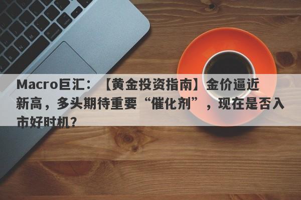 Macro巨汇：【黄金投资指南】金价逼近新高，多头期待重要“催化剂”，现在是否入市好时机？-第1张图片-Macro Global Markets巨汇