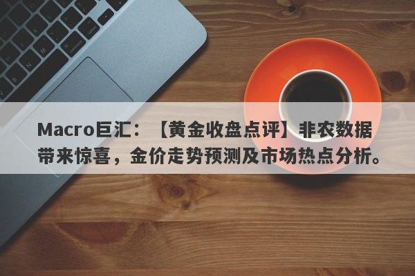 Macro巨汇：【黄金收盘点评】非农数据带来惊喜，金价走势预测及市场热点分析。-第1张图片-Macro Global Markets巨汇