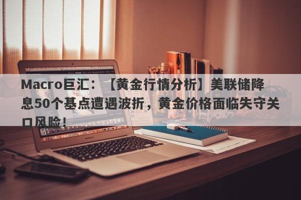 Macro巨汇：【黄金行情分析】美联储降息50个基点遭遇波折，黄金价格面临失守关口风险！-第1张图片-Macro Global Markets巨汇