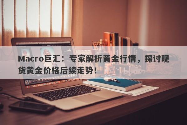 Macro巨汇：专家解析黄金行情，探讨现货黄金价格后续走势！-第1张图片-Macro Global Markets巨汇