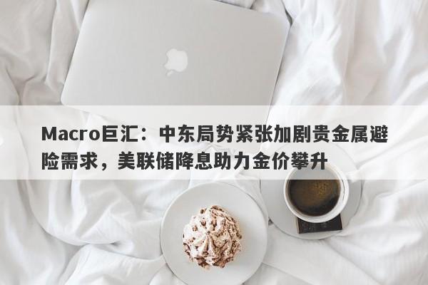 Macro巨汇：中东局势紧张加剧贵金属避险需求，美联储降息助力金价攀升-第1张图片-Macro Global Markets巨汇