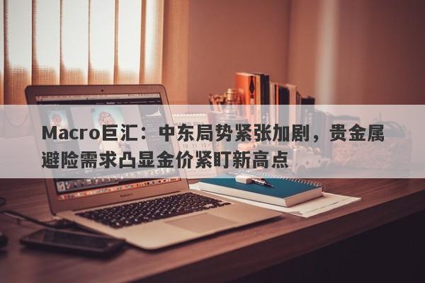 Macro巨汇：中东局势紧张加剧，贵金属避险需求凸显金价紧盯新高点-第1张图片-Macro Global Markets巨汇