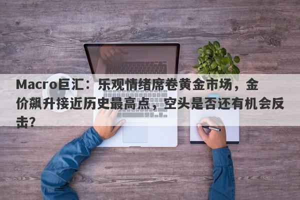 Macro巨汇：乐观情绪席卷黄金市场，金价飙升接近历史最高点，空头是否还有机会反击？-第1张图片-Macro Global Markets巨汇