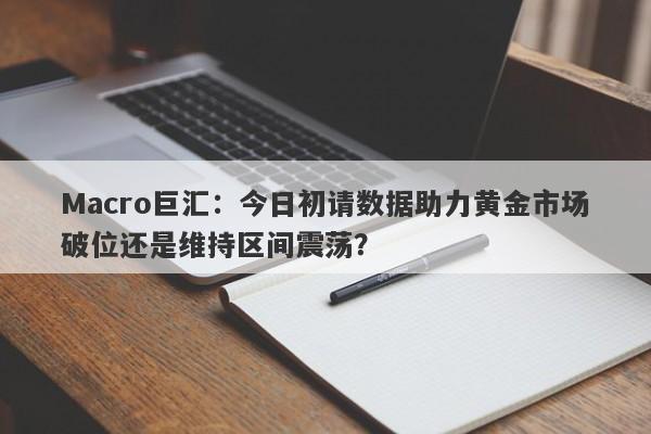 Macro巨汇：今日初请数据助力黄金市场破位还是维持区间震荡？-第1张图片-Macro Global Markets巨汇