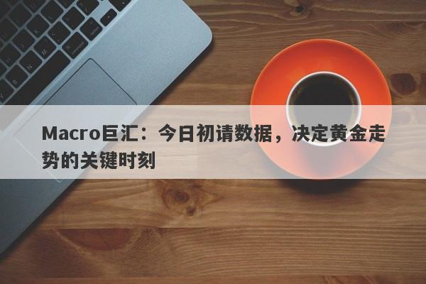 Macro巨汇：今日初请数据，决定黄金走势的关键时刻-第1张图片-Macro Global Markets巨汇