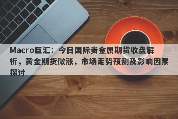 Macro巨汇：今日国际贵金属期货收盘解析，黄金期货微涨，市场走势预测及影响因素探讨-第1张图片-Macro Global Markets巨汇