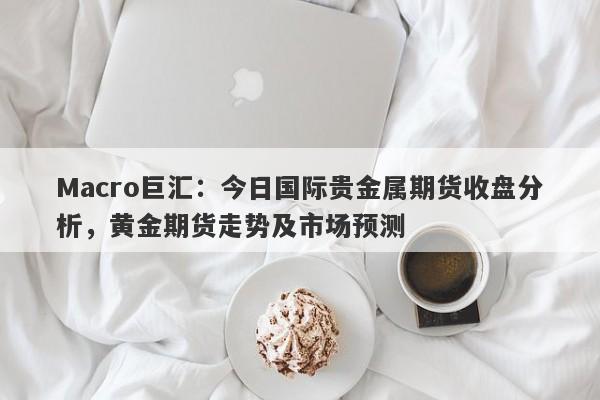 Macro巨汇：今日国际贵金属期货收盘分析，黄金期货走势及市场预测-第1张图片-Macro Global Markets巨汇