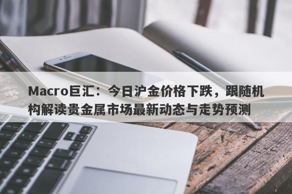 Macro巨汇：今日沪金价格下跌，跟随机构解读贵金属市场最新动态与走势预测-第1张图片-Macro Global Markets巨汇