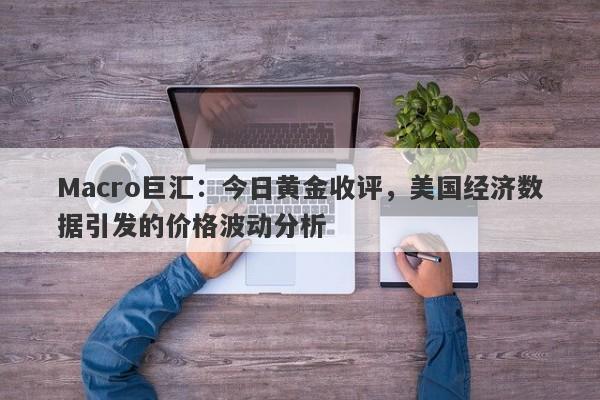 Macro巨汇：今日黄金收评，美国经济数据引发的价格波动分析-第1张图片-Macro Global Markets巨汇