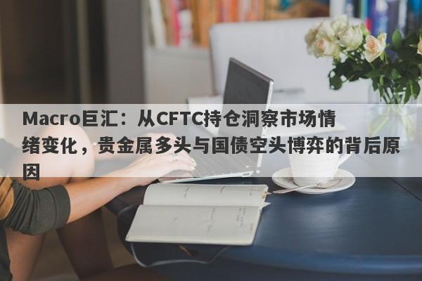 Macro巨汇：从CFTC持仓洞察市场情绪变化，贵金属多头与国债空头博弈的背后原因-第1张图片-Macro Global Markets巨汇