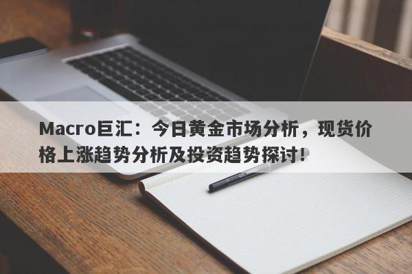 Macro巨汇：今日黄金市场分析，现货价格上涨趋势分析及投资趋势探讨！-第1张图片-Macro Global Markets巨汇
