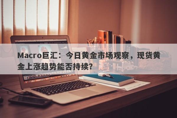 Macro巨汇：今日黄金市场观察，现货黄金上涨趋势能否持续？-第1张图片-Macro Global Markets巨汇