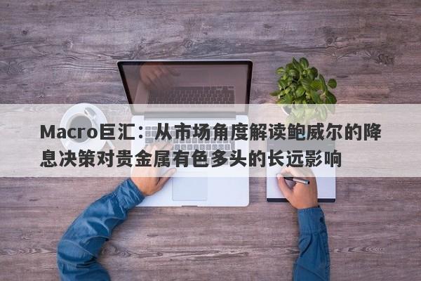 Macro巨汇：从市场角度解读鲍威尔的降息决策对贵金属有色多头的长远影响-第1张图片-Macro Global Markets巨汇