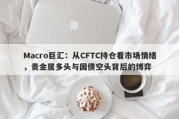 Macro巨汇：从CFTC持仓看市场情绪，贵金属多头与国债空头背后的博弈-第1张图片-Macro Global Markets巨汇