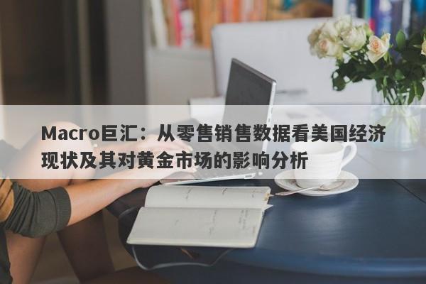 Macro巨汇：从零售销售数据看美国经济现状及其对黄金市场的影响分析-第1张图片-Macro Global Markets巨汇
