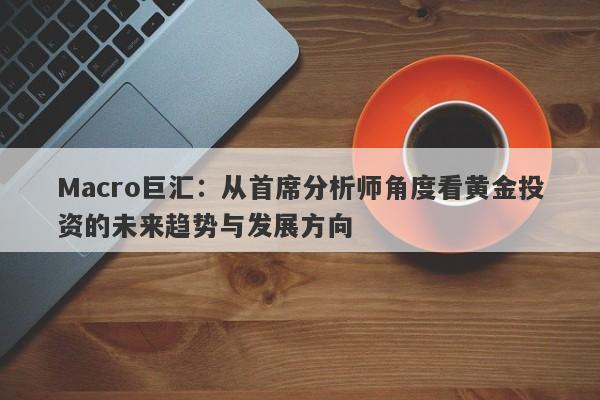Macro巨汇：从首席分析师角度看黄金投资的未来趋势与发展方向-第1张图片-Macro Global Markets巨汇