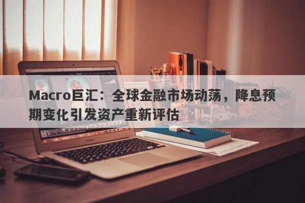 Macro巨汇：全球金融市场动荡，降息预期变化引发资产重新评估-第1张图片-Macro Global Markets巨汇