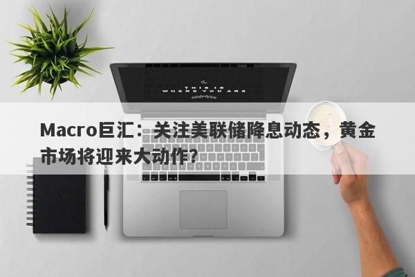 Macro巨汇：关注美联储降息动态，黄金市场将迎来大动作？-第1张图片-Macro Global Markets巨汇
