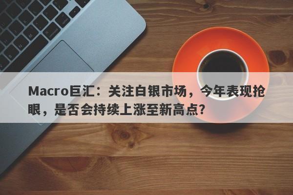 Macro巨汇：关注白银市场，今年表现抢眼，是否会持续上涨至新高点？-第1张图片-Macro Global Markets巨汇