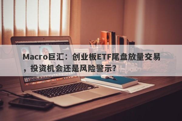 Macro巨汇：创业板ETF尾盘放量交易，投资机会还是风险警示？-第1张图片-Macro Global Markets巨汇