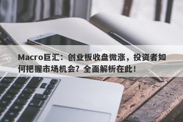 Macro巨汇：创业板收盘微涨，投资者如何把握市场机会？全面解析在此！-第1张图片-Macro Global Markets巨汇