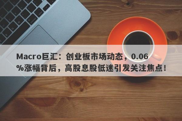Macro巨汇：创业板市场动态，0.06%涨幅背后，高股息股低迷引发关注焦点！-第1张图片-Macro Global Markets巨汇