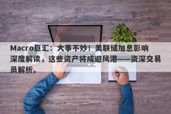 Macro巨汇：大事不妙！美联储加息影响深度解读，这些资产将成避风港——资深交易员解析。-第1张图片-Macro Global Markets巨汇
