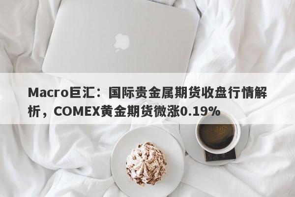 Macro巨汇：国际贵金属期货收盘行情解析，COMEX黄金期货微涨0.19%-第1张图片-Macro Global Markets巨汇