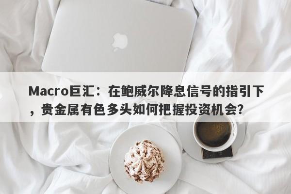 Macro巨汇：在鲍威尔降息信号的指引下，贵金属有色多头如何把握投资机会？-第1张图片-Macro Global Markets巨汇