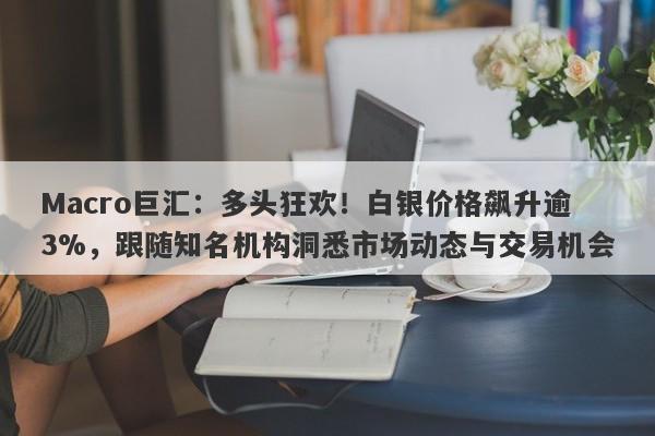 Macro巨汇：多头狂欢！白银价格飙升逾3%，跟随知名机构洞悉市场动态与交易机会-第1张图片-Macro Global Markets巨汇