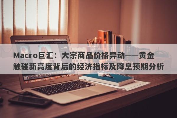 Macro巨汇：大宗商品价格异动——黄金触碰新高度背后的经济指标及降息预期分析-第1张图片-Macro Global Markets巨汇