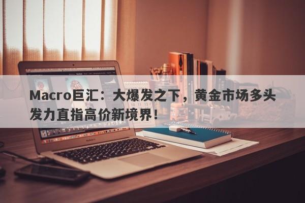 Macro巨汇：大爆发之下，黄金市场多头发力直指高价新境界！-第1张图片-Macro Global Markets巨汇