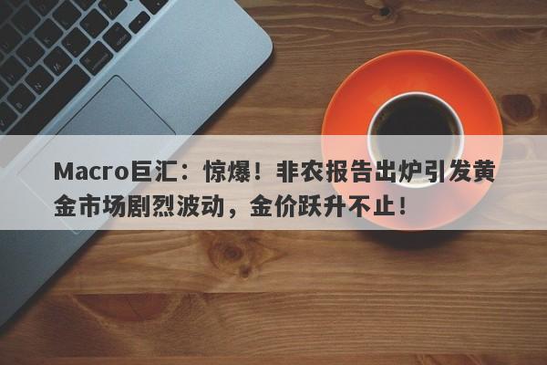 Macro巨汇：惊爆！非农报告出炉引发黄金市场剧烈波动，金价跃升不止！-第1张图片-Macro Global Markets巨汇