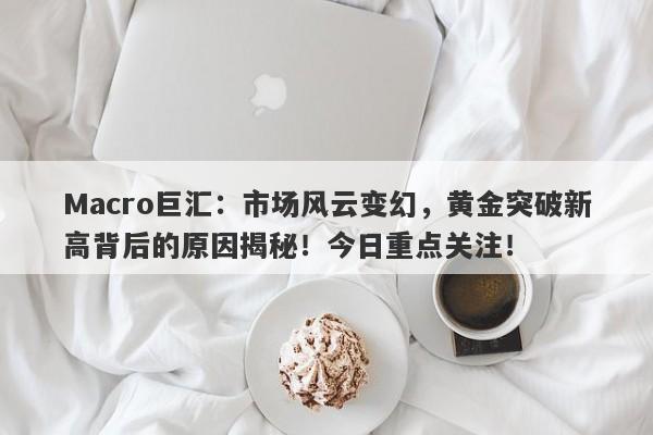 Macro巨汇：市场风云变幻，黄金突破新高背后的原因揭秘！今日重点关注！-第1张图片-Macro Global Markets巨汇